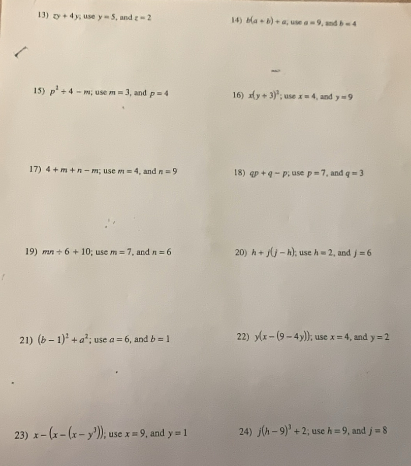 zy+4y; use y=5 , and z=2 14) b(a+b)+a , use a=9 , and b=4
15) p^2/ 4-m; use m=3 , and p=4 16) x(y/ 3)^2; use x=4 ,and y=9
17) 4+m+n-m; use m=4 , and n=9 18) qp+q-p; use p=7 , and q=3
19) mn/ 6+10; use m=7 , and n=6 20) h+j(j-h); use h=2 , and j=6
22) y(x-(9-4y)); use 
21) (b-1)^2+a^2; use a=6 , and b=1 x=4 , and y=2
23) x-(x-(x-y^3)); use x=9 , and y=1 24) j(h-9)^3+2; use h=9 , and j=8