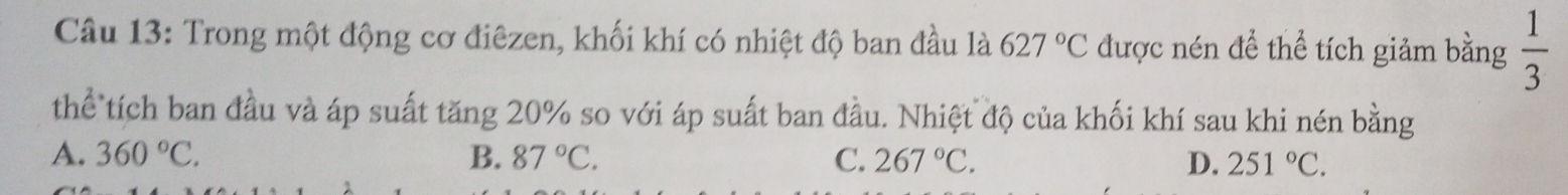 Trong một động cơ điêzen, khối khí có nhiệt độ ban đầu là 627°C được nén để thể tích giảm bằng  1/3 
thể tích ban đầu và áp suất tăng 20% so với áp suất ban đầu. Nhiệt độ của khối khí sau khi nén bằng
A. 360°C. B. 87°C. C. 267°C. D. 251°C.