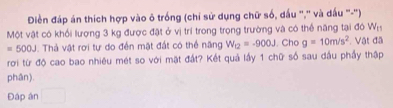 Điền đáp án thích hợp vào ô trống (chi sử dụng chữ số, dấu ",'' và dấu "-'') 
Một vật có khổi lượng 3 kg được đặt ở vị trí trong trong trường và có thể năng tại đó W_15
=500J Thả vật rơi tự do đến mật đất có thể năng W_12=-900J. Cho g=10m/s^2 Vật đã 
roi từ độ cao bao nhiêu mét so với mặt đất? Kết quả lấy 1 chữ số sau đầu phầy thập 
phân). 
Đáp ân