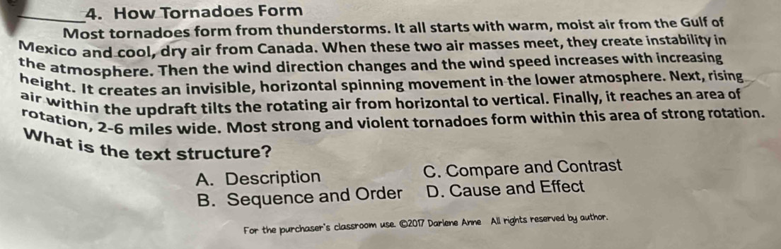 How Tornadoes Form
_Most tornadoes form from thunderstorms. It all starts with warm, moist air from the Gulf of
Mexico and cool, dry air from Canada. When these two air masses meet, they create instability in
the atmosphere. Then the wind direction changes and the wind speed increases with increasing
height. It creates an invisible, horizontal spinning movement in the lower atmosphere. Next, rising
air within the updraft tilts the rotating air from horizontal to vertical. Finally, it reaches an area of
rotation, 2-6 miles wide. Most strong and violent tornadoes form within this area of strong rotation.
What is the text structure?
A. Description C. Compare and Contrast
B. Sequence and Order D. Cause and Effect
For the purchaser's classroom use. ©2017 Darlene Anne All rights reserved by author.