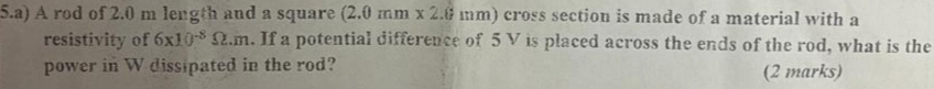 A rod of 2.0 m length and a square (2.0mm* 2.6mm h) cross section is made of a material with a 
resistivity of 6* 10^(-8)Omega .m. If a potential difference of 5 V is placed across the ends of the rod, what is the 
power in W dissipated in the rod? (2 marks)