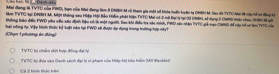 Cầu hỏi: 16 Đánh dấu
Mai đang là TVTC của FWD, bạn của Mai đang làm ở DNBH M rủ tham gia một số khóa huấn luyện tạ DNBH M. Sau đó TVTC Mai đã nộp hổ sơ đăng ký
làm TVTC tại DNBH M. Một tháng sau Hiệp Hội Bảo Hiểm phát hiện TVTC Mai có 2 mã Đại lý tại 02 DNBH, sử dụng 2 CMND khác nhau. HHBH đã gửi
thông báo đến FWD yêu cầu xác định liệu có là một người. Sau khi điều tra xác minh, FWD xác nhận TVTC giả mạo CMND để nộp hổ sơ làm TVTC của
hai công ty. Vậy hình thức kỷ luật nào tại FWD sẽ được áp dụng trong trường hợp này?
(Chọn 1 phương án đúng)
TVTC bị chấm dứt hợp đồng đại lý
TVTC bị đưa vào Danh sách đại lý vi phạm của Hiệp hôi bảo hiểm (IAV Blacklist)
Cả 2 hình thức trên