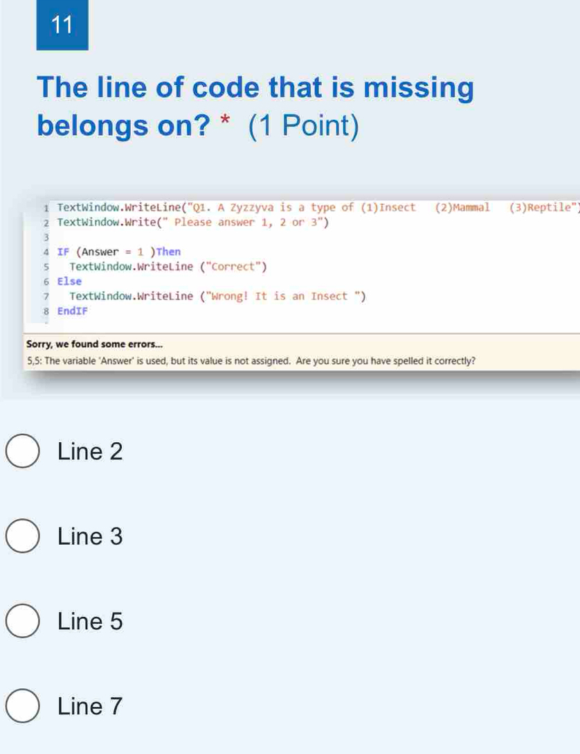 The line of code that is missing
belongs on? * (1 Point)
1 TextWindow.WriteLine (''C 21. A Zyzzyva is a type of (1)Insect (2)Mammal (3)Reptile")
2 TextWindow.Write(" Please answer 1, 2 or 3'') 
3
4 IF (Answer = 1 )Then
5 TextWindow.WriteLine ('' Correct")
6 Else
7 TextWindow.WriteLine ("Wrong! It is an Insect ")
8 EndIF
Sorry, we found some errors...
5,5: The variable 'Answer' is used, but its value is not assigned. Are you sure you have spelled it correctly?
Line 2
Line 3
Line 5
Line 7