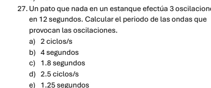 Un pato que nada en un estanque efectúa 3 oscilacion
en 12 segundos. Calcular el periodo de las ondas que
provocan las oscilaciones.
a) 2 ciclos/s
b) 4 segundos
c) 1.8 segundos
d) 2.5 ciclos/s
e) 1.25 segundos