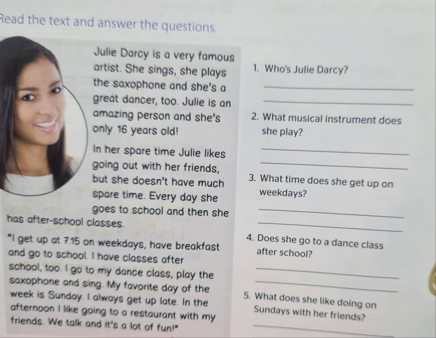 Read the text and answer the questions. 
Julie Darcy is a very famous 
artist. She sings, she plays 1. Who's Julie Darcy? 
the saxophone and she's a_ 
great dancer, too. Julie is an_ 
amazing person and she's 
2. What musical instrument does 
only 16 years old! she play? 
In her spare time Julie likes_ 
going out with her friends,_ 
but she doesn't have much 
3. What time does she get up on 
spare time. Every day she 
weekdays? 
goes to school and then she_ 
has after-school classes. 
_ 
4. Does she go to a dance class 
“I get up at 7.15 on weekdays, have breakfast after school? 
and go to school. I have classes after 
school, too. I go to my dance class, play the_ 
saxophone and sing. My favorite day of the 5, What does she like doing on 
week is Sunday. I always get up late. In the Sundays with her friends? 
afternoon I like going to a restaurant with my 
friends. We talk and it's s a lot of fun!"_