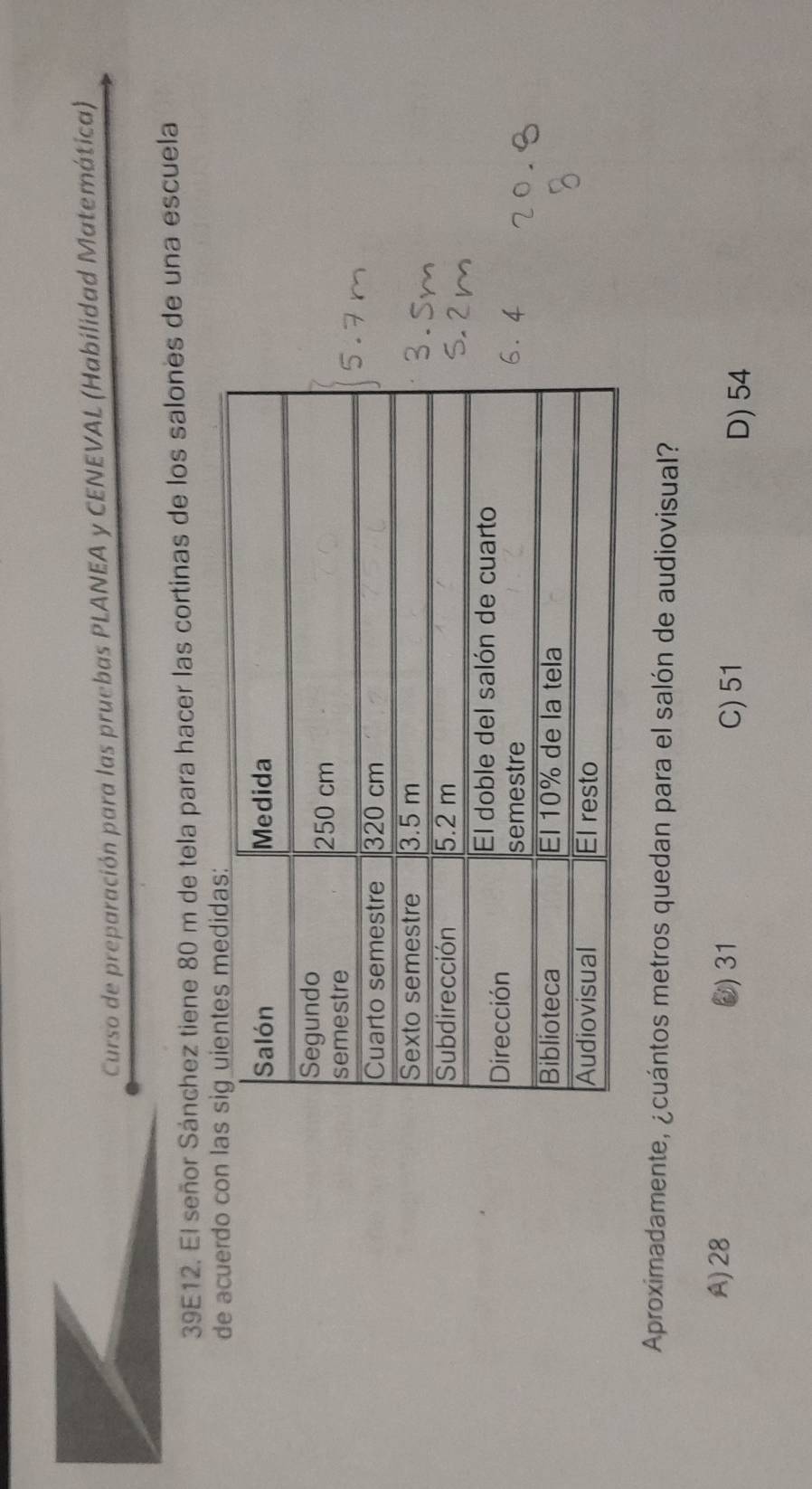 Curso de preparación para las pruebas PLANEA y CENEVAL (Habilidad Matemática)
39E12. El señor Sánchez tiene 80 m de tela para hacer las cortinas de los salones de una escuela
de acuerdo con la
Aproximadamente, ¿cuántos metros quedan para el salón de audiovisual?
A) 28 0) 31
C) 51 D) 54