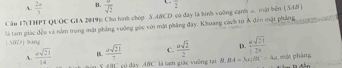 B.
A.  2a/3   a/sqrt(2) 
C. overline 2
Câu 17(THPT QUÓC GIA 2019): Cho hình chóp S. ABCD có đảy là hình vuông cạnh đ. mật bên (SAB) 
là tam giác đều và nằm trong mặt phẳng vuông góc với mặt phăng đáy. Khoảng cách từ Ả đến mặt phẳng
(SBD) bảng
B.  asqrt(21)/7 
C.  asqrt(2)/2 
D.  asqrt(21)/28 
A.  asqrt(21)/14  , mặt phảng
S ABC có đảy ABC là tam giác vuông tại B, BA=3a, BC=4a B đến