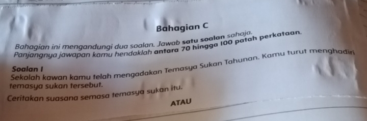 Bahagian C 
Bahagian ini mengandungi dua soalan. Jawab saty soalan sahaja. 
Panjangnya jawapan kamu hendaklah antara 70 hingga 100 patah perkataan 
Sekolah kawan kamu telah mengadakan Temasya Sukan Tahunan. Kamu turut menghadiri 
Soalan I 
temasya sukan tersebut. 
Ceritakan suasana semasa temasya sukan itu. 
ATAU