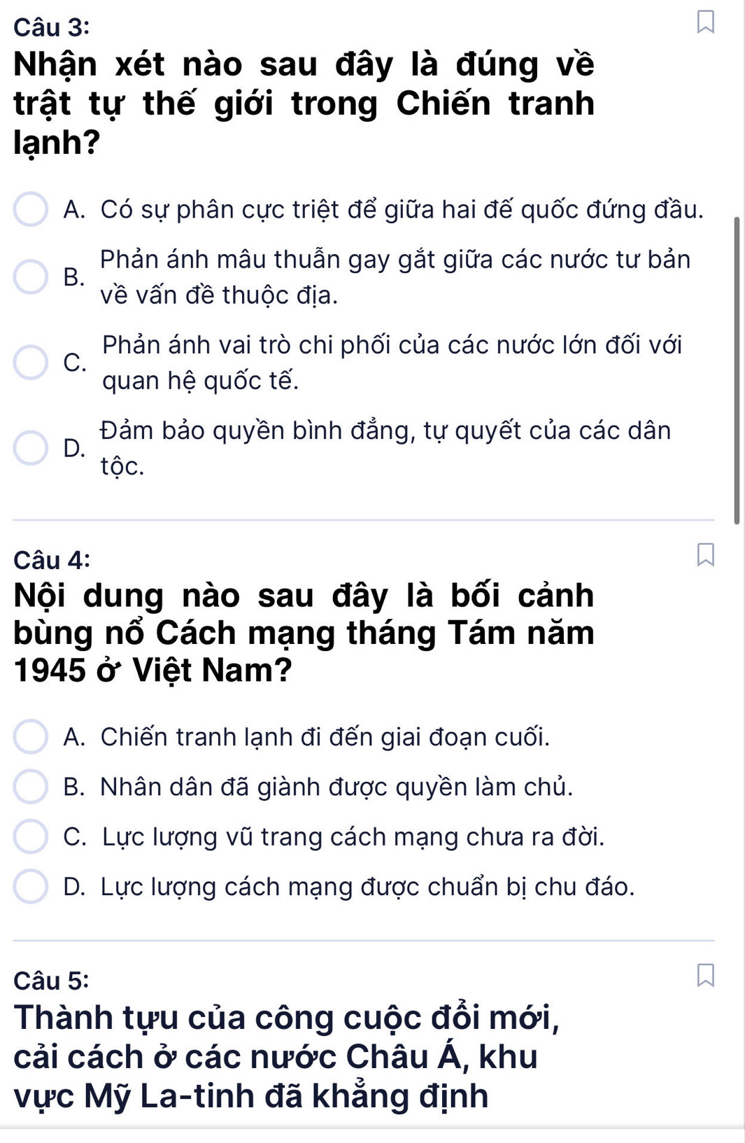 Nhận xét nào sau đây là đúng về
trật tự thế giới trong Chiến tranh
lạnh?
A. Có sự phân cực triệt để giữa hai đế quốc đứng đầu.
Phản ánh mâu thuẫn gay gắt giữa các nước tư bản
B.
về vấn đề thuộc địa.
Phản ánh vai trò chi phối của các nước lớn đối với
C.
quan hệ quốc tế.
Đảm bảo quyền bình đẳng, tự quyết của các dân
D.
tộc.
Câu 4:
Nội dung nào sau đây là bối cảnh
bùng nổ Cách mạng tháng Tám năm
1945 ở Việt Nam?
A. Chiến tranh lạnh đi đến giai đoạn cuối.
B. Nhân dân đã giành được quyền làm chủ.
C. Lực lượng vũ trang cách mạng chưa ra đời.
D. Lực lượng cách mạng được chuẩn bị chu đáo.
Câu 5:
Thành tựu của công cuộc đổi mới,
cải cách ở các nước Châu Á, khu
Vực Mỹ La-tinh đã khẳng định