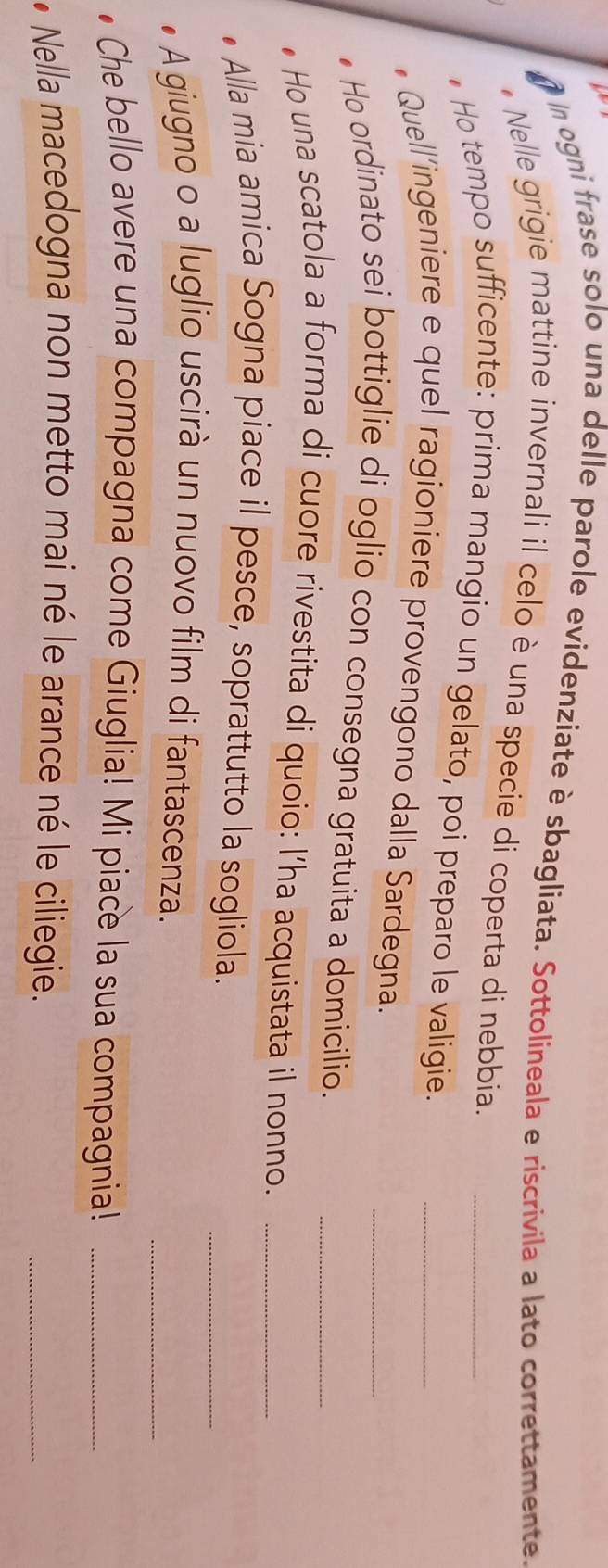 ogni frase solo una delle parole evidenziate è sbagliata. Sottolineala e riscrivila a lato correttamente. 
* Nelle grigie mattine invernali il celo è una specie di coperta di nebbia._ 
Ho tempo sufficente: prima mangio un gelato, poi preparo le valigie._ 
• Quell'ingeniere e quel ragioniere provengono dalla Sardegna. 
Ho ordinato sei bottiglie di oglio con consegna gratuita a domicilio._ 
Ho una scatola a forma di cuore rivestita di quoio: l’ha acquistata il nonno.__ 
Alla mia amica Sogna piace il pesce, soprattutto la sogliola. 
_ 
_ 
A giugno o a luglio uscirà un nuovo film di fantascenza. 
Che bello avere una compagna come Giuglia! Mi piace la sua compagnia!_ 
* Nella macedogna non metto mai né le arance né le ciliegie. 
_