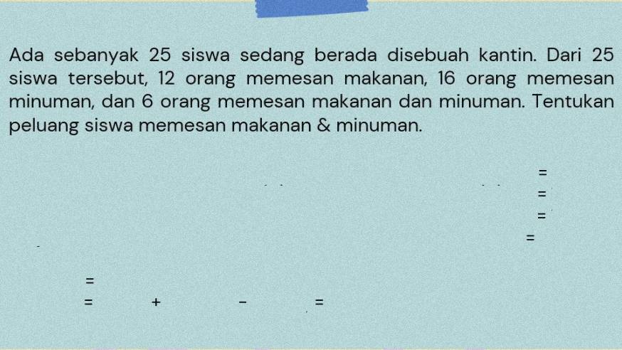 Ada sebanyak 25 siswa sedang berada disebuah kantin. Dari 25
siswa tersebut, 12 orang memesan makanan, 16 orang memesan 
minuman, dan 6 orang memesan makanan dan minuman. Tentukan 
peluang siswa memesan makanan & minuman. 
= 
= 
= 
= 
= 
= + 
=