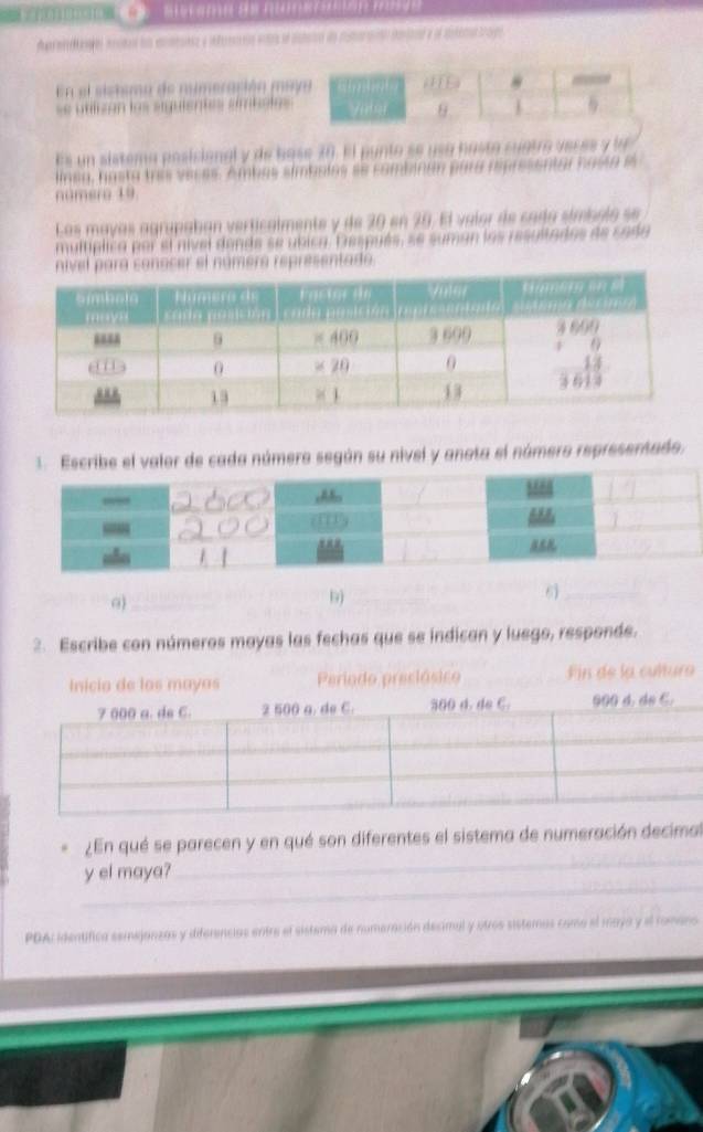 ene enctoó fos emensz y infeeanas entrs se astaro da mutaranto danitl y dl aetetan trago 
En el sistsma de numeración meyo ( E) 
= utlizón los siguientes embola = / s 9 1 
Es un sistema posicional y de base 30. El punto se usa hasto cuatro veces y la 
lnsa, hasta tris veces. Ambas simboles se combinan para representar hasta e 
numero 19
Los mayas agrupaban verticalmente y de 20 en 20. El valor de cada símbolo se 
multíplica por el nivel donde se ubica. Después, se suman las resultados de sada 
mero representado. 
1.Escribe el valor de cada número según su nivel y anota el número representado. 
0)_ 
b)_ 
6)_ 
2. Escribe con números mayas las fechas que se indican y luego, responde. 
_ 
¿En qué se parecen y en qué son diferentes el sistema de numeración decimal 
_ 
y el maya? 
PDA: identífica semejanzas y diferencias entre el sistema de numeración decimal y otros sistemas como el maya y el romano