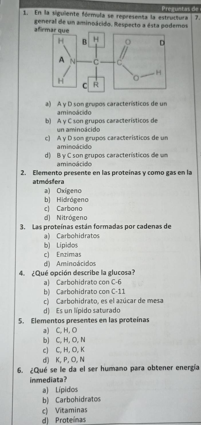 Preguntas de
1. En la siguiente fórmula se representa la estructura 7.
general de un aminoácido. Respecto a ésta podemos
afirmar que
a) A y D son grupos característicos de un
aminoácido
b) A y C son grupos característicos de
un aminoácido
c) A y D son grupos característicos de un
aminoácido
d) B y C son grupos característicos de un
am inoácido
2. Elemento presente en las proteínas y como gas en la
atmósfera
a) Oxígeno
b) Hidrógeno
c) Carbono
d) Nitrógeno
3. Las proteínas están formadas por cadenas de
a) Carbohidratos
b) Lípidos
c) Enzimas
d) Aminoácidos
4. ¿Qué opción describe la glucosa?
a) Carbohidrato con C-6
b) Carbohidrato con C -11
c) Carbohidrato, es el azúcar de mesa
d) Es un lípido saturado
5. Elementos presentes en las proteínas
a) C, H, O
b) C, H, O, N
c) C, H, O, K
d) K, P, O, N
6. ¿Qué se le da el ser humano para obtener energía
inmediata?
a) Lípidos
b) Carbohidratos
c) Vitaminas
d) Proteínas