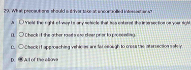 What precautions should a driver take at uncontrolled intersections?
A. ○ Yield the right-of-way to any vehicle that has entered the intersection on your right
B. ○Check if the other roads are clear prior to proceeding
C. 〇 Check if approaching vehicles are far enough to cross the intersection safely.
D. . All of the above