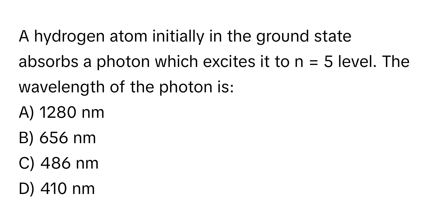 A hydrogen atom initially in the ground state absorbs a photon which excites it to n = 5 level. The wavelength of the photon is:

A) 1280 nm
B) 656 nm
C) 486 nm
D) 410 nm