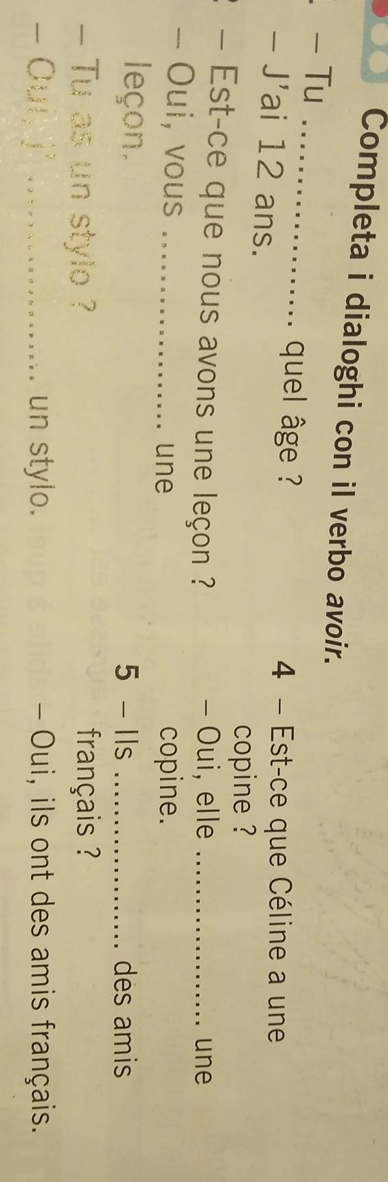 Completa i dialoghi con il verbo avoir. 
- Tu_ 
、 quel âge ? 
- J'ai 12 ans. 
4 - Est-ce que Céline a une 
copine ? 
- Est-ce que nous avons une leçon ? - Oui, elle _une 
- Oui, vous_ 
une copine. 
leçon. 5 - Ils _des amis 
- Tu as un stylo ? français ? 
- Ouí, j _un stylo. - Oui, ils ont des amis français.