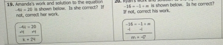 Amanda's work and solution to the equation 20. Kyan's won is shown below. Is he correct?
-4k - 20 is shown below. Is she correct? If -16=-1+m
not, correct her work. If not, correct his work.
beginarrayr -4k=20 +4 hline k=24endarray
frac beginarrayr -16=-1+m -1endarray m=-7