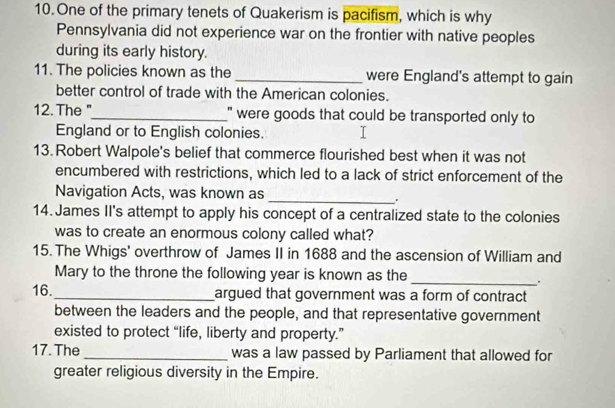 One of the primary tenets of Quakerism is pacifism, which is why 
Pennsylvania did not experience war on the frontier with native peoples 
during its early history. 
11. The policies known as the _were England's attempt to gain 
better control of trade with the American colonies. 
12. The "_ " were goods that could be transported only to 
England or to English colonies. 
13. Robert Walpole's belief that commerce flourished best when it was not 
encumbered with restrictions, which led to a lack of strict enforcement of the 
Navigation Acts, was known as 
_. 
14. James II's attempt to apply his concept of a centralized state to the colonies 
was to create an enormous colony called what? 
15. The Whigs' overthrow of James II in 1688 and the ascension of William and 
Mary to the throne the following year is known as the_ 
. 
16._ argued that government was a form of contract 
between the leaders and the people, and that representative government 
existed to protect “life, liberty and property.” 
17. The _was a law passed by Parliament that allowed for 
greater religious diversity in the Empire.