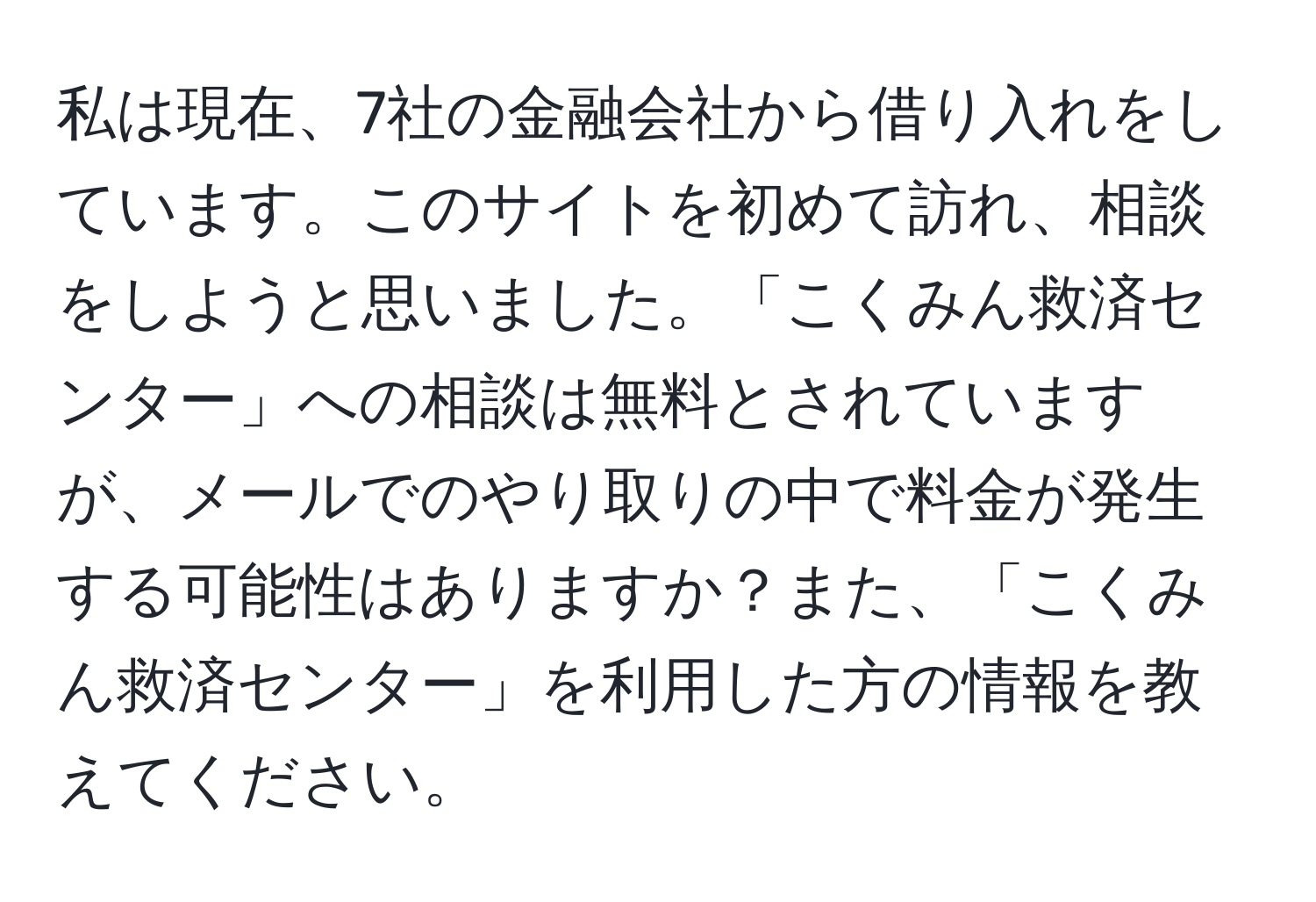 私は現在、7社の金融会社から借り入れをしています。このサイトを初めて訪れ、相談をしようと思いました。「こくみん救済センター」への相談は無料とされていますが、メールでのやり取りの中で料金が発生する可能性はありますか？また、「こくみん救済センター」を利用した方の情報を教えてください。