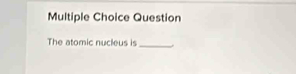 Question 
The atomic nucleus is_