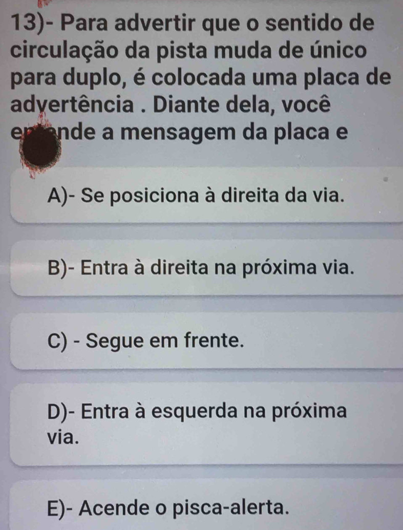 13)- Para advertir que o sentido de
circulação da pista muda de único
para duplo, é colocada uma placa de
adyertência . Diante dela, você
e nde me n sagem da placa e
A)- Se posiciona à direita da via.
B)- Entra à direita na próxima via.
C) - Segue em frente.
D)- Entra à esquerda na próxima
via.
E)- Acende o pisca-alerta.