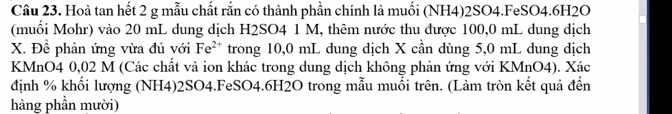 Hoà tan hết 2 g mẫu chất rắn có thành phần chính là muối (NH4) 2SO4.FeSO4.6H2O 
(muối Mohr) vào 20 mL dung dịch H2SO4 1 M, thêm nước thu được 100,0 mL dung dịch
X. Để phản ứng vừa đủ với Fe^(2+) trong 10,0 mL dung dịch X cần dùng 5,0 mL dung dịch 
KMnO4 0,02 M (Các chất và ion khác trong dung dịch không phản ứng với KMnO4). Xác 
định % khối lượng (NH4) 2SO4.FeSO4. 6H2O trong mẫu muối trên. (Làm tròn kết quả đến 
hàng phần mười)