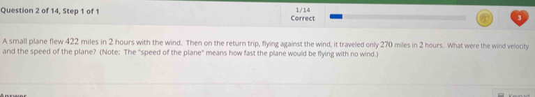 of 14, Step 1 of 1 Correct 1/14 3 
A small plane flew 422 miles in 2 hours with the wind. Then on the return trip, flying against the wind, it traveled only 270 miles in 2 hours. What were the wind velocity 
and the speed of the plane? (Note: The "speed of the plane" means how fast the plane would be flying with no wind.)