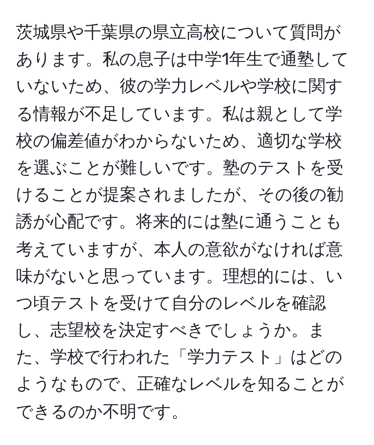 茨城県や千葉県の県立高校について質問があります。私の息子は中学1年生で通塾していないため、彼の学力レベルや学校に関する情報が不足しています。私は親として学校の偏差値がわからないため、適切な学校を選ぶことが難しいです。塾のテストを受けることが提案されましたが、その後の勧誘が心配です。将来的には塾に通うことも考えていますが、本人の意欲がなければ意味がないと思っています。理想的には、いつ頃テストを受けて自分のレベルを確認し、志望校を決定すべきでしょうか。また、学校で行われた「学力テスト」はどのようなもので、正確なレベルを知ることができるのか不明です。