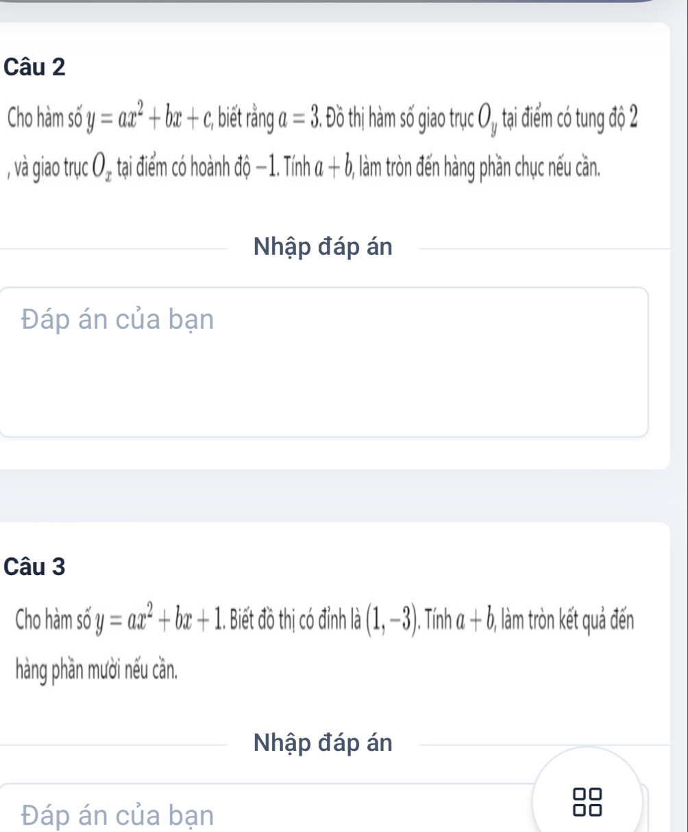 Cho hàm số y=ax^2+bx+c;, biết rằng a=3. Đồ thị hàm số giao trục O_y tại điểm có tung độ 2
, và giao trục O_x tại điểm có hoành độ −1. Tính a+b , làm tròn đến hàng phần chục nếu cần. 
Nhập đáp án 
Đáp án của bạn 
Câu 3 
Cho hàm số y=ax^2+bx+1.. Biết đồ thị có đỉnh I a (1,-3). Tính a+b ), làm tròn kết quả đến 
hàng phần mười nếu cần. 
Nhập đáp án 
Đáp án của bạn