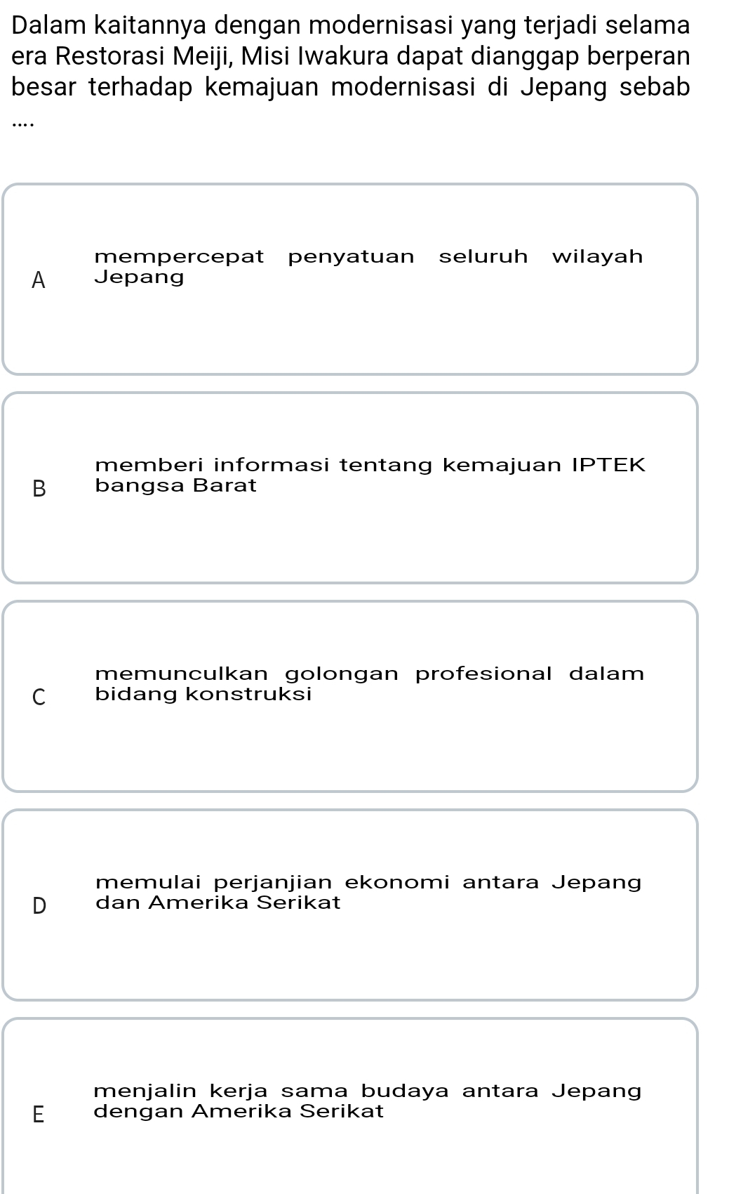 Dalam kaitannya dengan modernisasi yang terjadi selama
era Restorasi Meiji, Misi Iwakura dapat dianggap berperan
besar terhadap kemajuan modernisasi di Jepang sebab
…
mempercepat penyatuan seluruh wilayah
A Jepang
memberi informasi tentang kemajuan IPTEK
B bangsa Barat
memunculkan golongan profesional dalam
C bidang konstruksi
memulai perjanjian ekonomi antara Jepang
D dan Amerika Serikat
menjalin kerja sama budaya antara Jepang
E dengan Amerika Serikat