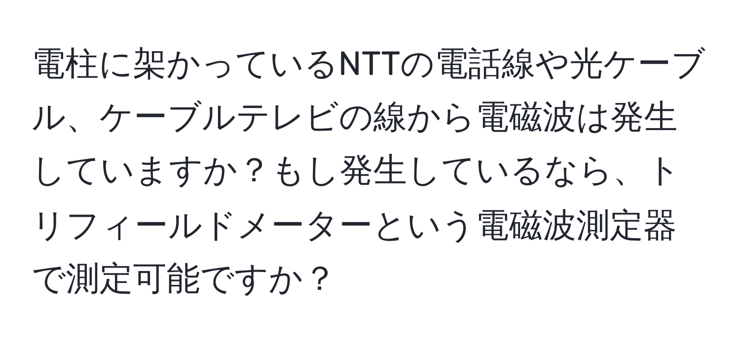 電柱に架かっているNTTの電話線や光ケーブル、ケーブルテレビの線から電磁波は発生していますか？もし発生しているなら、トリフィールドメーターという電磁波測定器で測定可能ですか？