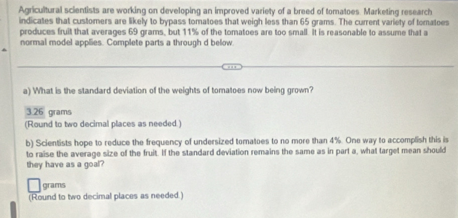 Agricultural scientists are working on developing an improved variety of a breed of tomatoes. Marketing research
indicates that customers are likely to bypass tomatoes that weigh less than 65 grams. The current variety of tomatoes
produces fruit that averages 69 grams, but 11% of the tomatoes are too small. It is reasonable to assume that a
normal model applies. Complete parts a through d below
a) What is the standard deviation of the weights of tomatoes now being grown?
3.26 grams
(Round to two decimal places as needed.)
b) Scientists hope to reduce the frequency of undersized tomatoes to no more than 4%. One way to accomplish this is
to raise the average size of the fruit. If the standard deviation remains the same as in part a, what target mean should
they have as a goal?
grams
(Round to two decimal places as needed.)