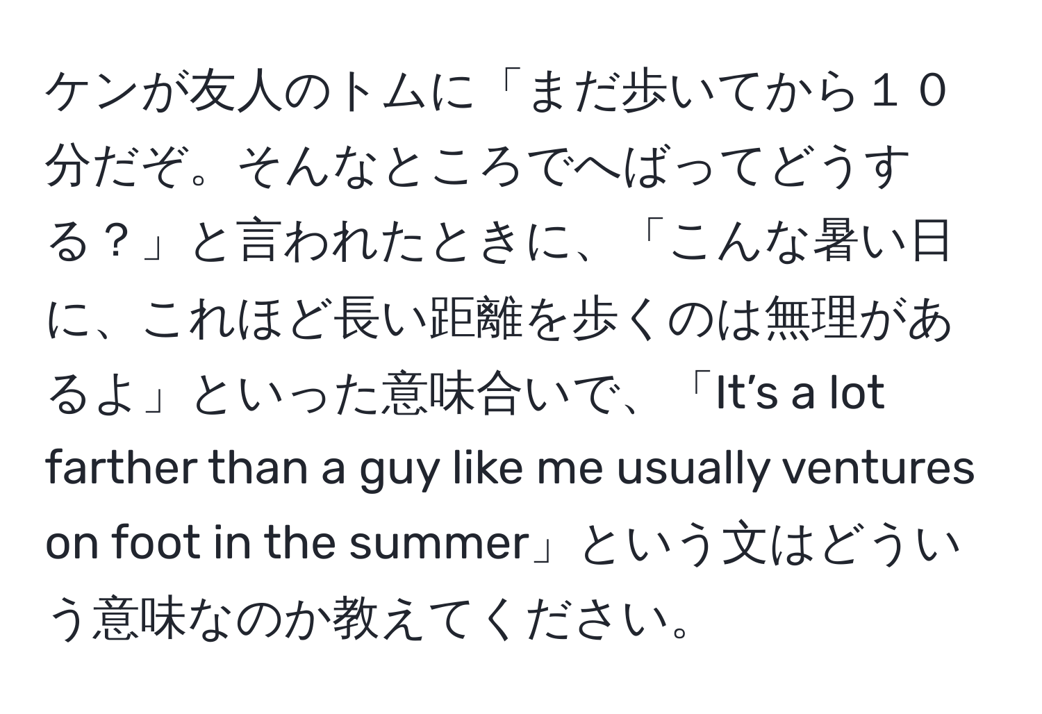 ケンが友人のトムに「まだ歩いてから１０分だぞ。そんなところでへばってどうする？」と言われたときに、「こんな暑い日に、これほど長い距離を歩くのは無理があるよ」といった意味合いで、「It’s a lot farther than a guy like me usually ventures on foot in the summer」という文はどういう意味なのか教えてください。