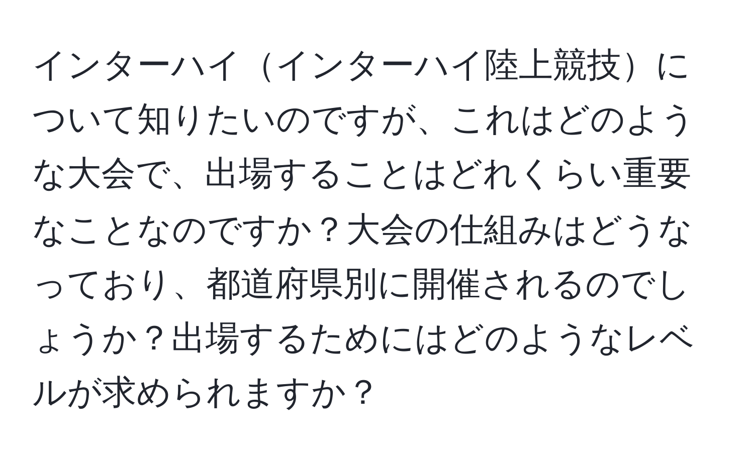 インターハイインターハイ陸上競技について知りたいのですが、これはどのような大会で、出場することはどれくらい重要なことなのですか？大会の仕組みはどうなっており、都道府県別に開催されるのでしょうか？出場するためにはどのようなレベルが求められますか？