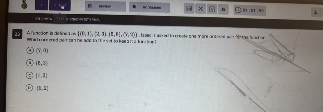 < REVIEW BOOKMARK 01:01:50 
ASSIGNMENT  X TH ENRICHMENT 9 FINAL
23 A function is defined as   (0,1),(2,3),(5,8),(7,2). Isaac is asked to create one more ordered pair for the function.
Which ordered pair can he add to the set to keep it a function?
A (7,0)
B (5,3)
(1,3)
D (0,2)