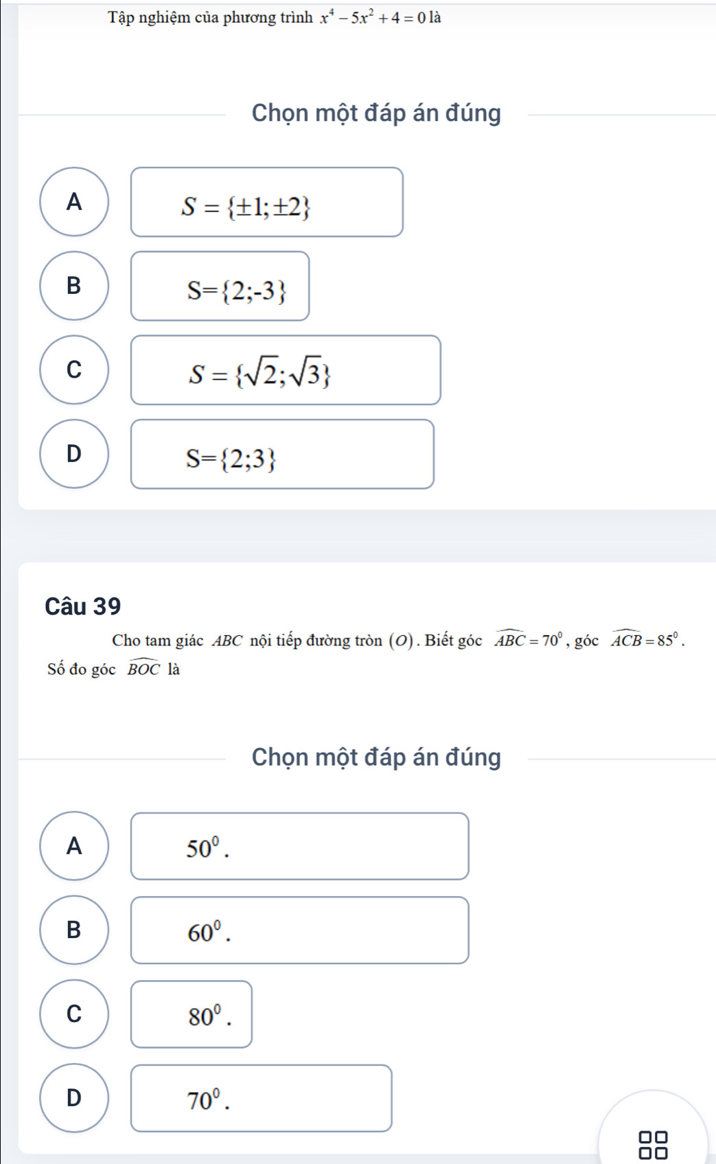 Tập nghiệm của phương trình x^4-5x^2+4=0 là
Chọn một đáp án đúng
A
S= ± 1;± 2
B
S= 2;-3
C
S= sqrt(2);sqrt(3)
D
S= 2;3
Câu 39
Cho tam giác ABC nội tiếp đường tròn (O). Biết góc widehat ABC=70° , góc widehat ACB=85°. 
Số đo góc widehat BOCla
Chọn một đáp án đúng
A
50°.
B
60°.
C
80^0.
D
70°.