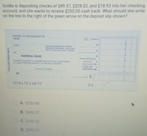 Goldie is depositing checks of $49.37, $328.02, and $18.93 into her checking
account, and she wants to receive $250.00 cash back. What should she write
on the line to the right of the green arrow on the deposit slip shown?
DEPOSIT TO THE ACCOUNT OF NAME cash 
DATE a PLEASE BE SURE EACH (TEM IS
SOR TO LIET ADDETIONAL CHEOKS
1
Naticinal bank
DePOsITS SUBUECT tO CORRECtION iY PrOOF DEPAATVeNT
AL ITEMS OREDCED SUBUECT SO THE KRUN REYUsNT ,
ADCOUNT N ABE I
*
に □ là ? □à àB ?1
01
A. $250.00
B. $646.32
C. $146 32
D. $396 32