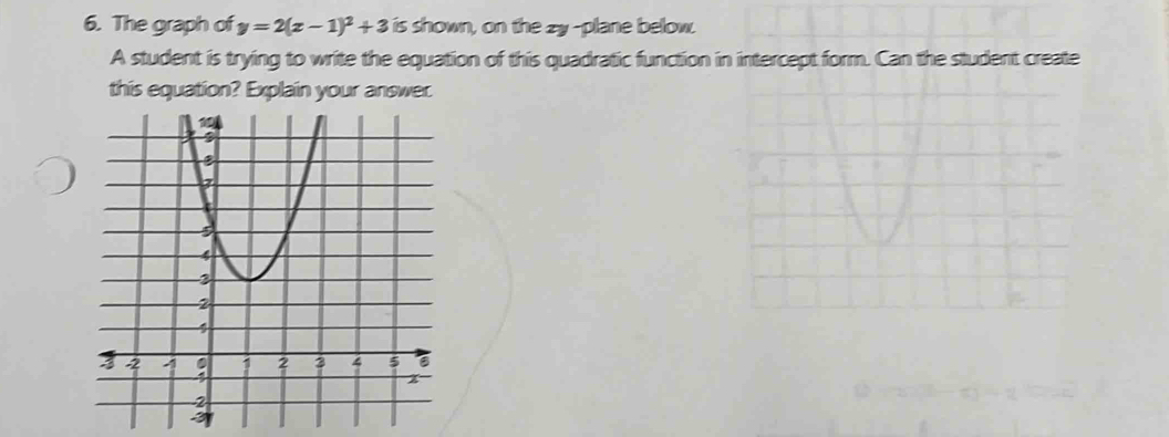 The graph of y=2(x-1)^2+3 is shown, on the zy -plane below. 
A student is trying to write the equation of this quadratic function in intercept form. Can the student create 
this equation? Explain your answer.