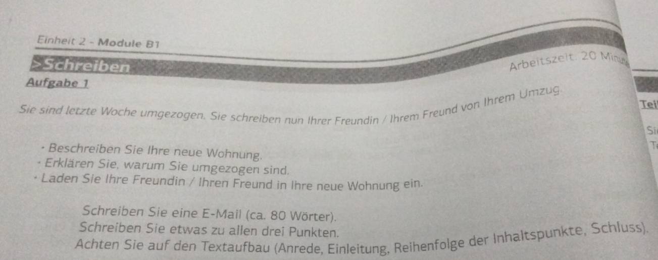 Einheit 2 - Module B1 
>Schreiben 
Arbeitszelt: 20 Minu 
Aufgabe 1 
Sie sind letzte Woche urgezogen. Sie schreiben nun Ihrer Freundin / Ihrem Freund von Ihrem Umzug 
Tei 
Si 
I 
• Beschreiben Sie Ihre neue Wohnung. 
Erklären Sie, warum Sie umgezogen sind. 
Laden Sie Ihre Freundin / Ihren Freund in Ihre neue Wohnung ein. 
Schreiben Sie eine E-Mail (ca. 80 Wörter). 
Schreiben Sie etwas zu allen drei Punkten. 
Achten Sie auf den Textaufbau (Anrede, Einleitung, Reihenfolge der Inhaltspunkte, Schluss).