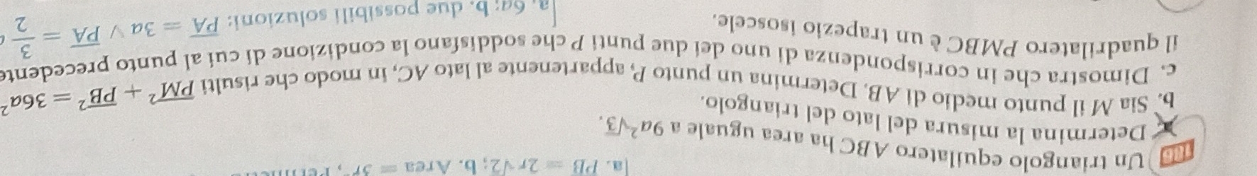 a . PB=2rsqrt(2);b. Area=3r
Un triangolo equilatero ABC ha area uguale a 9a^2sqrt(3). 
a * Determina la misura del lato del triangolo. 
b. Sia M il punto medio di AB. Determina un punto P appartenente al lato AC, in modo che risulti
overline (PM)^2+overline (PB)^2=36a^2
c. Dimostra che in corrispondenza di uno dei due punti P che soddisfano la condizione di cui al punto precedent 
il quadrilatero PMBC è un trapezio isoscele.
64; b. due possibili soluzioni: overline PA=3avee overline PA= 3/2 