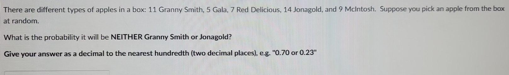 There are different types of apples in a box: 11 Granny Smith, 5 Gala, 7 Red Delicious, 14 Jonagold, and 9 McIntosh. Suppose you pick an apple from the box 
at random. 
What is the probability it will be NEITHER Granny Smith or Jonagold? 
Give your answer as a decimal to the nearest hundredth (two decimal places), e.g. '' 0.70 or 0.23''