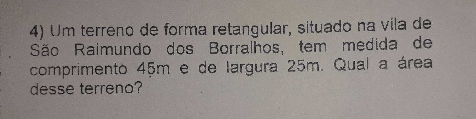 Um terreno de forma retangular, situado na vila de 
São Raimundo dos Borralhos, tem medida de 
comprimento 45m e de largura 25m. Qual a área 
desse terreno?