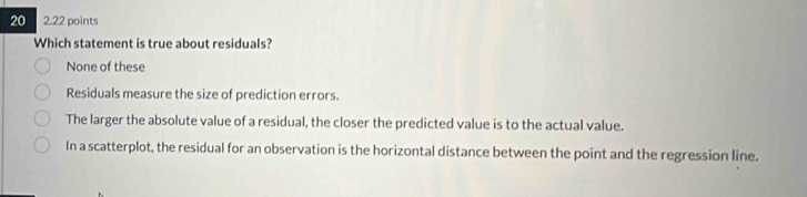 20 2.22 points
Which statement is true about residuals?
None of these
Residuals measure the size of prediction errors.
The larger the absolute value of a residual, the closer the predicted value is to the actual value.
In a scatterplot, the residual for an observation is the horizontal distance between the point and the regression line.