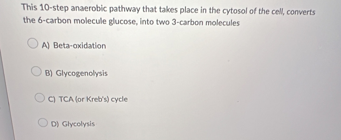 This 10 -step anaerobic pathway that takes place in the cytosol of the cell, converts
the 6 -carbon molecule glucose, into two 3 -carbon molecules
A) Beta-oxidation
B) Glycogenolysis
C) TCA (or Kreb's) cycle
D) Glycolysis