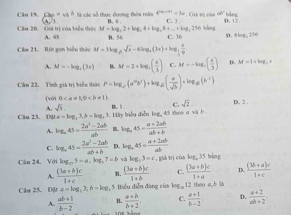 Cho đ và ở là các số thực dương thỏa mãn 4^(log _2)(ab)=3a. Giá trị của ab^2 bằng
A 3 B. 6 . C. 2 . D. 12 .
Câu 20. Giá trị của biểu thức M=log _22+log _24+log _28+...+log _2256 bằng
A. 48 B. 56 C. 36
D. 8log _2256
Câu 21. Rút gọn biểu thức M=3log _sqrt(3)sqrt(x)-6log _9(3x)+log _ 1/3  x/9 .
A. M=-log _3(3x) B. M=2+log _3( x/3 ) C. M=-log _3( x/3 ) D. M=1+log _3x
Câu 22. Tính giá trị biểu thức P=log _a^2(a^(10)b^2)+log _sqrt(a)( a/sqrt(b) )+log _sqrt[3](b)(b^(-2))
(với 0
C. sqrt(2).
A. sqrt(3). B. 1. D. 2 .
Câu 23. Đặt a=log _23,b=log _53. Hãy biểu diễn log _645 theo a và b .
A. log _645= (2a^2-2ab)/ab  B. log _645= (a+2ab)/ab+b 
C. log _645= (2a^2-2ab)/ab+b  D. log _645= (a+2ab)/ab 
Câu 24. Với log _275=a,log _37=b và log _23=c , giá trị của log _635 bằng
A.  ((3a+b)c)/1+c  B.  ((3a+b)c)/1+b  C.  ((3a+b)c)/1+a  D.  ((3b+a)c)/1+c 
Câu 25. Đặt a=log _23;b=log _35 Biểu diễn đúng của log _2012 theo a,b là
A.  (ab+1)/b-2 .  (a+b)/b+2 .  (a+1)/b-2 .  (a+2)/ab+2 .
B.
C.
D.
108 bằng