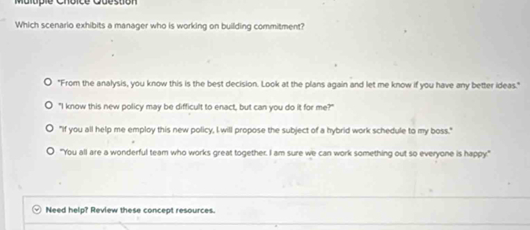 Question
Which scenario exhibits a manager who is working on building commitment?
"From the analysis, you know this is the best decision. Look at the plans again and let me know if you have any better ideas."
"I know this new policy may be difficult to enact, but can you do it for me?"
"If you all help me employ this new policy, I will propose the subject of a hybrid work schedule to my boss."
"You all are a wonderful team who works great together. I am sure we can work something out so everyone is happy."
Need help? Review these concept resources.