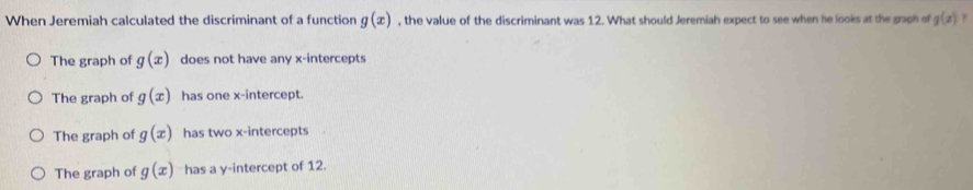 When Jeremiah calculated the discriminant of a function g(x) , the value of the discriminant was 12. What should Jeremiah expect to see when he looks at the graph of g(x)
The graph of g(x) does not have any x-intercepts
The graph of g(x) has one x-intercept.
The graph of g(x) has two x-intercepts
The graph of g(x) has a y-intercept of 12.