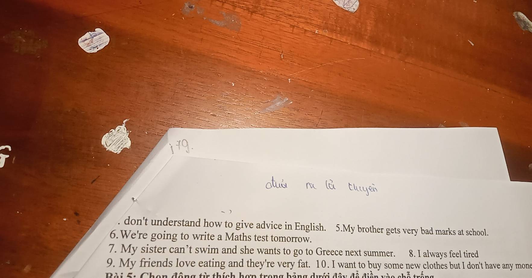 don't understand how to give advice in English. 5.My brother gets very bad marks at school. 
6.We're going to write a Maths test tomorrow. 
7. My sister can’t swim and she wants to go to Greece next summer. 8. I always feel tired 
9. My friends love eating and they're very fat. 10. I want to buy some new clothes but I don't have any mone 
Bài 5: Chon động từ thích hợp trong bảng dưới đây đề điện v