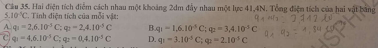 Hai điện tích điểm cách nhau một khoảng 2dm đầy nhau một lực 41,4N. Tổng điện tích của hai vật bằng
5. 10^(-5)C Tính điện tích của mỗi vật:
A. q_1=2,6.10^(-5)C; q_2=2,4.10^(-5)C B. q_1=1,6.10^(-5)C; q_2=3,4.10^(-5)C
c q_1=4,6.10^(-5)C; q_2=0,4.10^(-5)C
D. q_1=3.10^(-5)C; q_2=2.10^(-5)C