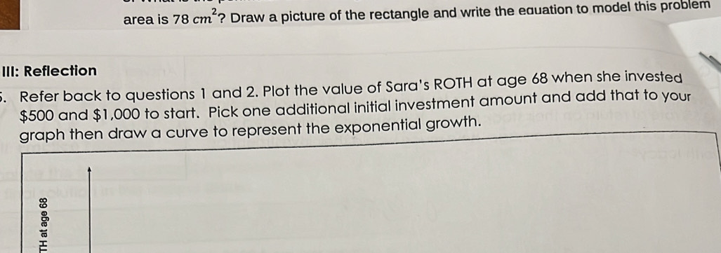 area is 78cm^2 ? Draw a picture of the rectangle and write the equation to model this problem 
III: Reflection 
. Refer back to questions 1 and 2. Plot the value of Sara's ROTH at age 68 when she invested
$500 and $1,000 to start. Pick one additional initial investment amount and add that to your 
graph then draw a curve to represent the exponential growth.